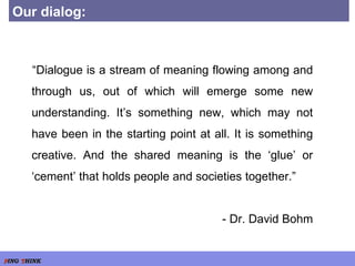 Our dialog: “ Dialogue is a stream of meaning flowing among and through us, out of which will emerge some new understanding. It’s something new, which may not have been in the starting point at all. It is something creative. And the shared meaning is the ‘glue’ or ‘cement’ that holds people and societies together.”  - Dr. David Bohm 
