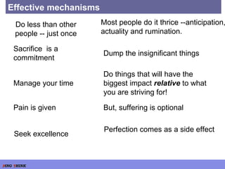 Effective mechanisms Do less than other people -- just once Most people do it thrice --anticipation, actuality and rumination. Sacrifice  is a commitment Dump the insignificant things  Manage your time  Do things that will have the biggest impact  relative  to what you are striving for!  Pain is given But, suffering is optional  Seek excellence Perfection comes as a side effect  