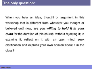 The only question: When you hear an idea, thought or argument in this workshop that is different from whatever you thought or believed until now,  are you willing to hold it in your mind  for the duration of this course, without rejecting it; to examine it, reflect on it with an open mind, seek clarification and express your own opinion about it in the class? 