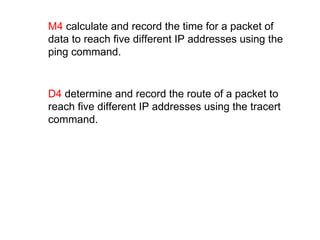 M4  calculate and record the time for a packet of data to reach five different IP addresses using the ping command. D4  determine and record the route of a packet to reach five different IP addresses using the tracert command. 