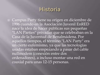    Campus Party tiene su origen en diciembre de
    1996 cuando en la Asociación Juvenil EnRED
    nace la idea de hacer públicas sus pequeñas
    "LAN Parties" privadas que se celebraban en la
    Casa de la Juventud de Benalmádena. Por
    aquellos tiempos, el término "LAN Party" era
    un cierto eufemismo, ya que las tecnologías
    usadas estaban empezando a pasar del cable
    nullmodem (conexión entre dos
    ordenadores), a incluso montar una red en
    coaxial para unas 12-15 personas.
 