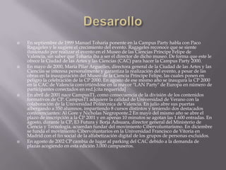    En septiembre de 1999 Manuel Toharia ponente en la Campus Party habla con Paco
    Ragageles y le sugiere el crecimiento del evento. Ragageles reconoce que se siente
    ilusionado por realizar el evento en el Museo de las Ciencias Príncipe Felipe de
    Valencia, sin saber que Toharia iba a ser el director de dicho museo. De forma que este le
    ofrece la Ciudad de las Artes y las Ciencias (CAC) para hacer la Campus Party 2000.
   En mayo de 2000, María Pilar Arguelles, directora general de la Ciudad de las Artes y las
    Ciencias se interesa personalmente y garantiza la realización del evento, a pesar de las
    obras en la inauguración del Museo de la Ciencia Príncipe Felipe, las cuales ponen en
    peligro la celebración de la CP 2000. En agosto de ese mismo año se inaugura la CP 2000
    en la CAC de Valencia convirtiéndose en la mayor "LAN Party" de Europa en número de
    participantes conectados en red.[cita requerida]
   En abril de 2001 nace CampusT1, como consecuencia de la división de los contenidos
    formativos de CP. CampusT1 adquiere la calidad de Universidad de Verano con la
    colaboración de la Universidad Politécnica de Valencia. En julio abre sus puertas
    albergando a 350 alumnos, impartiendo 8 cursos distintos y teniendo dos destacados
    conferenciantes: Al Gore y Nicholas Negroponte.2 En mayo del mismo año se abre el
    plazo de inscripción a la CP 2001 y en apenas 10 minutos se agotan las 1.600 entradas. En
    agosto, durante la CP, E3 Futura y Borja Adsuara, director general del Ministerio de
    Ciencia y Tecnología, acuerdan fundar del movimiento Cibervoluntarismo. En diciembre
    se funda el movimiento Cibervoluntarios en la Universidad Francisco de Vitoria en
    Madrid con el fin social de la alfabetización digital de los grupos de personas excluidos.
   En agosto de 2002 CP cambia de lugar al parking del CAC debido a la demanda de
    plazas acogiendo en esta edición 3.000 campuseros.
 