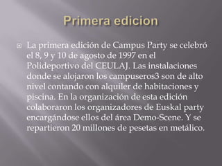    La primera edición de Campus Party se celebró
    el 8, 9 y 10 de agosto de 1997 en el
    Polideportivo del CEULAJ. Las instalaciones
    donde se alojaron los campuseros3 son de alto
    nivel contando con alquiler de habitaciones y
    piscina. En la organización de esta edición
    colaboraron los organizadores de Euskal party
    encargándose ellos del área Demo-Scene. Y se
    repartieron 20 millones de pesetas en metálico.
 
