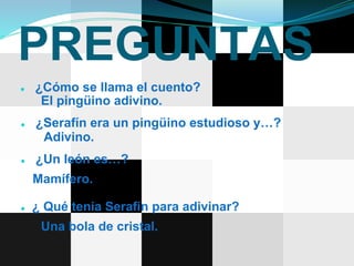PREGUNTAS
● ¿Cómo se llama el cuento?
El pingüino adivino.
● ¿Serafín era un pingüino estudioso y…?
Adivino.
● ¿Un león es…?
Mamífero.
● ¿ Qué tenia Serafín para adivinar?
Una bola de cristal.