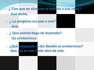 ● ¿ Con que se alimenta la ballena a sus hijos?
Con leche.
● ¿ La pingüina era pez o ave?
Ave.
● ¿ Que animal llego de Australia?
Un ornitorrinco.
● ¿Qué respuesta le dio Serafín al ornitorrinco?
Que era la más linda obra de arte.