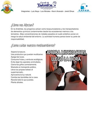 Integrantes - Luis Alaya - Luis Morales - Kevin Alvarado - Jared Olivas
¿Cómo nos Afectan? 
En la Antártida, los pingüinos actúan como bioacumuladores y bio transportadores
de elementos químicos contaminantes desde los ecosistemas marinos a los
terrestres. Altas concentraciones de metales pesados en suelo antártico ponen en
riesgo la salud ambiental del entorno. La actividad humana parece tener su parte de
responsabilidad.
¿Como cuidar nuestro medioambiente? 
Separa la basura.
Usa productos que puedan reutilizarse.
Apaga las luces.
Consume frutas y verduras ecológicas.
Evita dejar los aparatos enchufados.
Cierra los grifos correctamente.
Muévete en transporte público.
Lleva tus propias bolsas al
supermercado..
Aprovecha la luz natural.
Cambia las bombillas de tu casa.
Recicla todo lo que puedas.
Planta árboles.
 
 
 
 
 
 
 