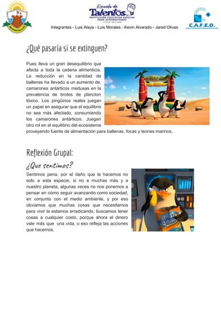 Integrantes - Luis Alaya - Luis Morales - Kevin Alvarado - Jared Olivas
 
¿Qué pasaría si se extinguen? 
Pues lleva un gran desequilibrio que
afecta a toda la cadena alimenticia.
La reducción en la cantidad de
ballenas ha llevado a un aumento de:
camarones antárticos medusas en la
prevalencia de brotes de plancton
tóxico. Los pingüinos reales juegan
un papel en asegurar que el equilibrio
no sea más afectado, consumiendo
los camarones antárticos. Juegan
otro rol en el equilibrio del ecosistema
proveyendo fuente de alimentación para ballenas, focas y leones marinos.
 
Reflexión Grupal: 
¿Que sentimos? 
Sentimos pena, por el daño que le hacemos no
solo a esta especie, si no a muchas más y a
nuestro planeta, algunas veces no nos ponemos a
pensar en cómo seguir avanzando como sociedad,
en conjunto con el medio ambiente, y por eso
obviamos que muchas cosas que necesitamos
para vivir la estamos erradicando, buscamos tener
cosas a cualquier costo, porque ahora el dinero
vale más que una vida, o eso refleja las acciones
que hacemos.
 
 
 
 
 