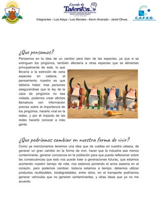 Integrantes - Luis Alaya - Luis Morales - Kevin Alvarado - Jared Olivas
 
 
 
¿Que pensamos? 
Pensamos en la idea de un cambio para bien de las especies, ya que si se
extinguen los pingüinos, también afectaría a otras especies que se alimentan
principalmente de este, lo que
llevaría a la extinción de varia
especies en cadena, el
pensamiento nuestro es que
deberia haber mas personas
asegurandose que la ley de la
caza de pingüinos no sea
violada, podemos crear afiches
llamativos con información
precisa sobre la importancia de
los pingüinos, hacerlo viral en la
redes, y por el impacto de las
redes hacerlo conocer a más
gente.
 
¿Que podríamos cambiar en nuestra forma de vivir? 
Como ya mencionamos tenemos una idea que da vueltas en nuestra cabeza, de
generar un gran cambio en la forma de vivir, hacer que la industria sea menos
contaminante, generar conciencia en la población para que pueda reflexionar sobre
las consecuencias que esto nos puede traer a generaciones futuras, que estamos
acortando nuestro tiempo de vida, nos estamos poniendo el arma asesina en el
corazón, pero podemos cambiar, todavía estamos a tiempo, debemos utilizar
productos reutilizables, biodegradables, entre otros, en el transporte podríamos
generar vehículos que no generen contaminantes, y otras ideas que ya no me
acuerdo.
 