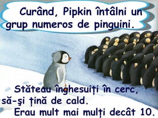 Curând, Pipkin întâlni un
grup numeros de pinguini.
Stăteau înghesuiţi în cerc,
să-şi ţină de cald.
Erau mult mai mulţi decât 10.
 