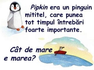 Pipkin era un pinguin
mititel, care punea
tot timpul întrebări
foarte importante.
Cât de mare
e marea?
 