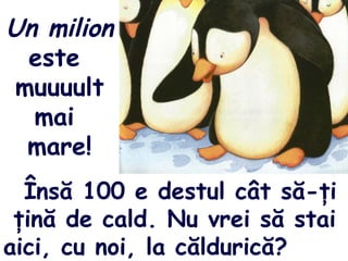 Un milion
este
muuuult
mai
mare!
Însă 100 e destul cât să-ţi
ţină de cald. Nu vrei să stai
aici, cu noi, la căldurică?
 