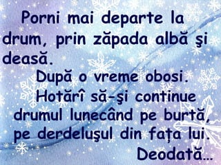 Porni mai departe la
drum, prin zăpada albă şi
deasă.
După o vreme obosi.
Hotărî să-şi continue
drumul lunecând pe burtă,
pe derdeluşul din faţa lui.
Deodată…
 