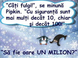 “Câţi fulgi!”, se minună
Pipkin. “Cu siguranţă sunt
mai mulţi decât 10, chiar
şi decât 100!”
“Să fie oare UN MILION?”
 