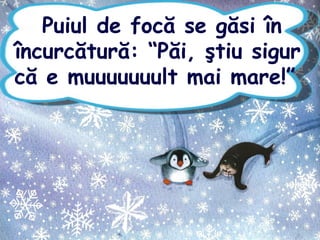 Puiul de focă se găsi în
încurcătură: “Păi, ştiu sigur
că e muuuuuuult mai mare!”
 