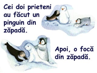 Cei doi prieteni
au făcut un
pinguin din
zăpadă.
Apoi, o focă
din zăpadă.
 