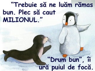 “Trebuie să ne luăm rămas
bun. Plec să caut
MILIONUL.”
“Drum bun”, îi
ură puiul de focă.
 