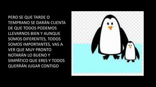 PERO SE QUE TARDE O
TEMPRANO SE DARÁN CUENTA
DE QUE TODOS PODEMOS
LLEVARNOS BIEN Y AUNQUE
SOMOS DIFERENTES, TODOS
SOMOS IMPORTANTES, VAS A
VER QUE MUY PRONTO
NOTARÁN LO BUENO Y
SIMPÁTICO QUE ERES Y TODOS
QUERRÁN JUGAR CONTIGO
 
