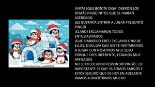 ¡VAYA! ¡QUE BONITA CASA! DIJERON LOS
DEMÁS PINGÜINITOS QUE SE HABÍAN
ACERCADO.
LES GUSTARÍA ENTRAR A JUGAR PREGUNTÓ
PINGÜI
¡CLARO! EXCLAMARON TODOS
ENTUSIASMADOS
¡QUE SIMPATICO ERES! EXCLAMO UNO DE
ELLOS, DISCULPA QUE NO TE INVITARAMOS
A JUGAR CON NOSOTROS AYER SOLO
PORQUE ERES DIFERENTE, ESTAMOS MUY
APENADOS
NO SE PREOCUPEN RESPONDIÓ PINGÜI, LO
IMPORTANTE ES QUE YA SOMOS AMIGOS Y
ESTOY SEGURO QUE DE HOY EN ADELANTE
VAMOS A DIVERTIRNOS MUCHO
 