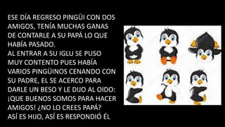 ESE DÍA REGRESO PINGÜI CON DOS
AMIGOS, TENÍA MUCHAS GANAS
DE CONTARLE A SU PAPÁ LO QUE
HABÍA PASADO.
AL ENTRAR A SU IGLU SE PUSO
MUY CONTENTO PUES HABÍA
VARIOS PINGÜINOS CENANDO CON
SU PADRE, EL SE ACERCO PARA
DARLE UN BESO Y LE DIJO AL OIDO:
¡QUE BUENOS SOMOS PARA HACER
AMIGOS! ¿NO LO CREES PAPÁ?
ASÍ ES HIJO, ASÍ ES RESPONDIÓ ÉL
 