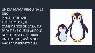UN DÍA MAMÁ PINGÜINA LE
DIJÓ:
PINGÜI ESTE AÑO
TENDREMOS QUE
CAMBIARNOS DE CASA, TU
PAPÁ TIENE QUE IR AL POLO
NORTE PARA CONSTRUIR
UNOS IGLUES, ASÍ ES QUE
AHORA VIVIREMOS ALLA
 