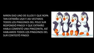 MIREN DIJO UNO DE ELLOS!!! QUE ROPA
TAN EXTRAÑA USA!!! ASI VESTIMOS
TODOS LOS PINGÜINOS DEL POLO SUR
RESPONDIÓ PINGÜI Y QUE EXTRAÑO
HABLA COMENTÓ UNA PINGÜINITA, ASÍ
HABLAMOS TODOS LOS PINGÜINOS DEL
SUR CONTESTÓ PINGÜI
 