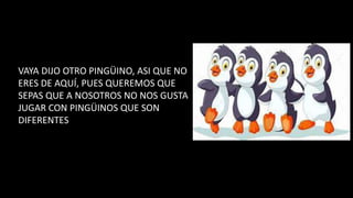 VAYA DIJO OTRO PINGÜINO, ASI QUE NO
ERES DE AQUÍ, PUES QUEREMOS QUE
SEPAS QUE A NOSOTROS NO NOS GUSTA
JUGAR CON PINGÜINOS QUE SON
DIFERENTES
 