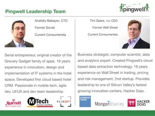 Anatoliy Babayev, CTO
Former Soviet
Current Consumerista
Pingwell Leadership Team
Tim Sears, PhD, CEO
Former Wall Street
Current Consumerista
Business strategist, computer scientist, data
and analytics expert. Created Pingwell’s cloud
based data extraction technology. 19 years
experience on Wall Street in trading, pricing
and risk management. 2nd startup. Provides
leadership to one of Silicon Valley’s fastest
growing innovation centers, Hacker Dojo.
Serial entrepreneur, original creator of the
Grocery Gadget family of apps. 19 years
experience in innovation, design and
implementation of IT systems in the hotel
space. Developed ﬁrst cloud based hotel
CRM. Passionate in mobile tech, agile
dev, UI/UX and dev team leadership.
 