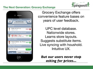 The Next Generation: Grocery Exchange
SHARE MORE
EARN MORE
Grocery Exchange offers
convenience feature bases on
years of user feedback.
UPC level database.
Nationwide stores.
Learns store layouts.
Suggests substitute items.
Live syncing with houshold.
Intuitive UX.
But our users never stop
asking for prices...
 