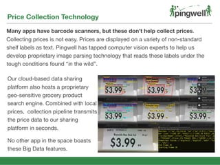 Price Collection Technology
Many apps have barcode scanners, but these don’t help collect prices.
Collecting prices is not easy. Prices are displayed on a variety of non-standard
shelf labels as text. Pingwell has tapped computer vision experts to help us
develop proprietary image parsing technology that reads these labels under the
tough conditions found “in the wild”.
Our cloud-based data sharing
platform also hosts a proprietary
geo-sensitive grocery product
search engine. Combined with local
prices, collection pipeline transmits
the price data to our sharing
platform in seconds.
No other app in the space boasts
these Big Data features.
 