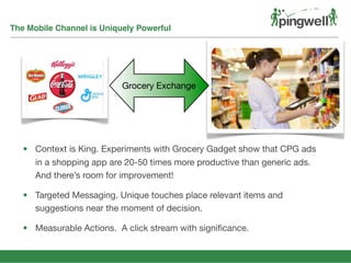 The Mobile Channel is Uniquely Powerful
Grocery Exchange
• Context is King. Experiments with Grocery Gadget show that CPG ads
in a shopping app are 20-50 times more productive than generic ads.
And there’s room for improvement!
• Targeted Messaging. Unique touches place relevant items and
suggestions near the moment of decision.
• Measurable Actions. A click stream with signiﬁcance.
 