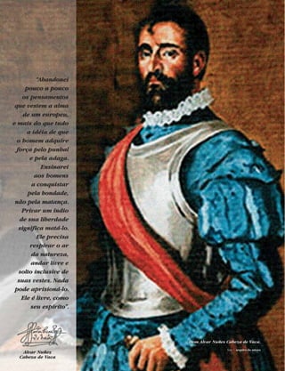 “Abandonei
pouco a pouco
os pensamentos
que vestem a alma
de um europeu,
e mais do que tudo
a idéia de que
o homem adquire
força pelo punhal
e pela adaga.
Ensinarei
aos homens
a conquistar
pela bondade,
não pela matança.
Privar um índio
de sua liberdade
significa matá-lo.
Ele precisa
respirar o ar
da natureza,
andar livre e
solto inclusive de
suas vestes. Nada
pode aprisioná-lo.
Ele é livre, como
seu espírito”.
Alvar Nuñez
Cabeza de Vaca
Dom Alvar Nuñes Cabeza de Vaca.
foto | arquivo da autora
 
