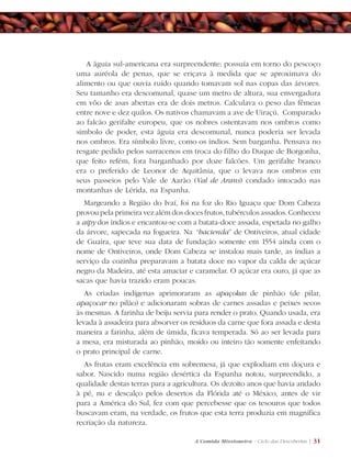 A Comida Missioneira - Ciclo das Descobertas | 31
A águia sul-americana era surpreendente: possuía em torno do pescoço
uma auréola de penas, que se eriçava à medida que se aproximava do
alimento ou que ouvia ruído quando tomavam sol nas copas das árvores.
Seu tamanho era descomunal, quase um metro de altura, sua envergadura
em vôo de asas abertas era de dois metros. Calculava o peso das fêmeas
entre nove e dez quilos. Os nativos chamavam a ave de Uiraçú. Comparado
ao falcão gerifalte europeu, que os nobres ostentavam nos ombros como
símbolo de poder, esta águia era descomunal, nunca poderia ser levada
nos ombros. Era símbolo livre, como os índios. Sem barganha. Pensava no
resgate pedido pelos sarracenos em troca do filho do Duque de Borgonha,
que feito refém, fora barganhado por doze falcões. Um gerifalte branco
era o preferido de Leonor de Aquitânia, que o levava nos ombros em
seus passeios pelo Vale de Aarão (Val de Arans) condado intocado nas
montanhas de Lérida, na Espanha.
Margeando a Região do Ivaí, foi na foz do Rio Iguaçu que Dom Cabeza
provou pela primeira vez além dos doces frutos, tubérculos assados. Conheceu
a aipy dos índios e encantou-se com a batata-doce assada, espetada no galho
da árvore, sapecada na fogueira. Na “hacienda” de Ontiveiros, atual cidade
de Guaira, que teve sua data de fundação somente em 1554 ainda com o
nome de Ontiveiros, onde Dom Cabeza se instalou mais tarde, as índias a
serviço da cozinha preparavam a batata doce no vapor da calda de açúcar
negro da Madeira, até esta amaciar e caramelar. O açúcar era ouro, já que as
sacas que havia trazido eram poucas.
As criadas indígenas aprimoraram as apaçokas de pinhão (de pilar,
apaçocar no pilão) e adicionaram sobras de carnes assadas e peixes secos
às mesmas. A farinha de beiju servia para render o prato. Quando usada, era
levada à assadeira para absorver os resíduos da carne que fora assada e desta
maneira a farinha, além de úmida, ficava temperada. Só ao ser levada para
a mesa, era misturada ao pinhão, moído ou inteiro tão somente enfeitando
o prato principal de carne.
As frutas eram excelência em sobremesa, já que explodiam em doçura e
sabor. Nascido numa região desértica da Espanha notou, surpreendido, a
qualidade destas terras para a agricultura. Os dezoito anos que havia andado
à pé, nu e descalço pelos desertos da Flórida até o México, antes de vir
para a América do Sul, fez com que percebesse que os tesouros que todos
buscavam eram, na verdade, os frutos que esta terra produzia em magnífica
recriação da natureza.
 