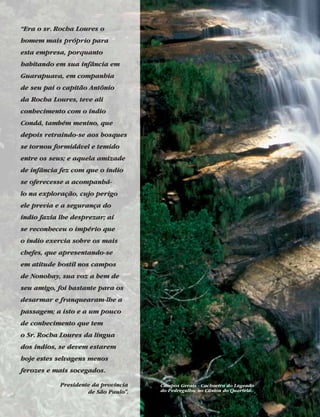 “Era o sr. Rocha Loures o
homem mais próprio para
esta empresa, porquanto
habitando em sua infância em
Guarapuava, em companhia
de seu pai o capitão Antônio
da Rocha Loures, teve ali
conhecimento com o índio
Condá, também menino, que
depois retraindo-se aos bosques
se tornou formidável e temido
entre os seus; e aquela amizade
de infância fez com que o índio
se oferecesse a acompanhá-
lo na exploração, cujo perigo
ele previa e a segurança do
índio fazia lhe desprezar; aí
se reconheceu o império que
o índio exercia sobre os mais
chefes, que apresentando-se
em atitude hostil nos campos
de Nonohay, sua voz a bem de
seu amigo, foi bastante para os
desarmar e franquearam-lhe a
passagem; a isto e a um pouco
de conhecimento que tem
o Sr. Rocha Loures da língua
dos índios, se devem estarem
hoje estes selvagens menos
ferozes e mais socegados.
Presidente da província
de São Paulo”.
Campos Gerais - Cachoeira do Lageado
do Pedregulho, no Cânion do Quartelá.
 