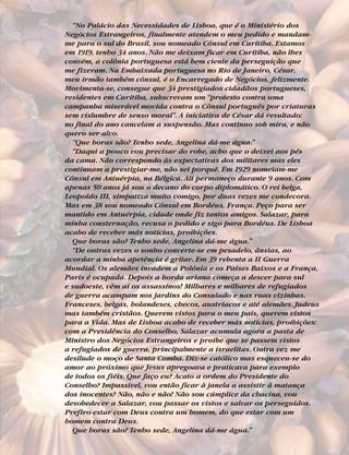 “No Palácio das Necessidades de Lisboa, que é o Ministério dos
Negócios Estrangeiros, finalmente atendem o meu pedido e mandam-
me para o sul do Brasil, sou nomeado Cônsul em Curitiba. Estamos
em 1919, tenho 34 anos. Não me deixam ficar em Curitiba, não lhes
convém, a colônia portuguesa está bem ciente da perseguição que
me fizeram. Na Embaixada portuguesa no Rio de Janeiro, César,
meu irmão também cônsul, é o Encarregado de Negócios, felizmente.
Movimenta-se, consegue que 34 prestigiados cidadãos portugueses,
residentes em Curitiba, subscrevam um “protesto contra uma
campanha miserável movida contra o Cônsul português por criaturas
sem vislumbre de senso moral”. A iniciativa de César dá resultado:
no final do ano cancelam a suspensão. Mas continuo sob mira, e não
quero ser alvo.
“Que horas são? Tenho sede, Angelina dá-me água.”
“Daqui a pouco vou precisar do robe, acho que o deixei aos pés
da cama. Não correspondo às expectativas dos militares mas eles
continuam a prestigiar-me, não sei porquê. Em 1929 nomeiam-me
Cônsul em Antuérpia, na Bélgica. Ali permaneço durante 9 anos. Com
apenas 50 anos já sou o decano do corpo diplomático. O rei belga,
Leopoldo III, simpatiza muito comigo, por duas vezes me condecora.
Mas em 38 sou nomeado Cônsul em Bordéus, França. Peço para ser
mantido em Antuérpia, cidade onde fiz tantos amigos. Salazar, para
minha consternação, recusa o pedido e sigo para Bordéus. De Lisboa
acabo de receber más notícias, proibições.
Que horas são? Tenho sede, Angelina dá-me água.”
“De outras vezes o sonho converte-se em pesadelo, ânsias, ao
acordar a minha apetência é gritar. Em 39 rebenta a II Guerra
Mundial. Os alemães invadem a Polónia e os Países Baixos e a França,
Paris é ocupada. Depois a horda ariana começa a descer para sul
e sudoeste, vêm aí os assassinos! Milhares e milhares de refugiados
de guerra acampam nos jardins do Consulado e nas ruas vizinhas.
Franceses, belgas, holandeses, checos, austríacos e até alemães. Judeus
mas também cristãos. Querem vistos para o meu país, querem vistos
para a Vida. Mas de Lisboa acabo de receber más notícias, proibições:
com a Presidência do Conselho, Salazar acumula agora a pasta de
Ministro dos Negócios Estrangeiros e proíbe que se passem vistos
a refugiados de guerra, principalmente a israelitas. Outra vez me
desilude o moço de Santa Comba. Diz-se católico mas esqueceu-se do
amor ao próximo que Jesus apregoava e praticava para exemplo
de todos os fiéis. Que faço eu? Acato a ordem do Presidente do
Conselho? Impassível, vou então ficar à janela a assistir à matança
dos inocentes? Não, não e não! Não sou cúmplice da chacina, vou
desobedecer a Salazar, vou passar os vistos e salvar os perseguidos.
Prefiro estar com Deus contra um homem, do que estar com um
homem contra Deus.
Que horas são? Tenho sede, Angelina dá-me água.”
 