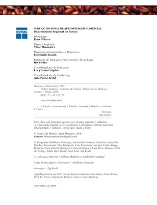 SERVIÇO NACIONAL DE APRENDIZAGEM COMERCIAL
Departamento Regional do Paraná
Presidente
Darci Piana
Diretor Regional
Vitor Monastier
Diretoria Administrativa e Financeira
Edmundo Knaut
Diretoria de Educação Profissional e Tecnologia
Ito Vieira
Coordenadoria de Educação
Lucymara Carpim
Coordenadoria de Marketing
Ana Paula Zettel
Esta obra está protegida quanto aos direitos autorais e editoriais.
A reprodução parcial de seu conteúdo é permitida somente para fins
educacionais e culturais, desde que citada a fonte.
© Textos de Helena Maria Menezes, 2008.
Contato helenammenezes@gmail.com
© Fotografias Adalberto Camargo, Alessandra Gnoatto Azevedo, Amaryllis
Munhoz Kanayama, Bira Fotógrafo, Caio Francisco Coronel, Carlos Ruggi,
Danielle Prim, Helena Menezes, Letícia Rodrigues, Lina Faria, Marcos Cézar
de Araújo, Paulo Leon Hardt, Sian Sene, Zig Koch.
Coordenação Editorial | Helena Menezes e Adalberto Camargo
Capa, projeto gráfico e ilustrações | Adalberto Camargo
Foto capa | Zig Koch
Agradecimentos ao Prof. Carlos Roberto Antunes dos Santos, Darci Piana,
Prof. Ito Vieira, Zig Koch, Roberto Gava e Vera Andrion.
Novembro de 2008.
Menezes, Helena Maria, 1952-
Pinhão Indígena - Culinária do Paraná / Helena Maria Menezes. -
Curitiba : SENAC, 2008.
224p. : il. ; 23 x 30 cm.
ISBN 85-00000-00-0
1. Paraná - Gastronomia 2. Pinhão - Comidas 3. História - Culinária.
I. Título
CDD 000
000.000000
 