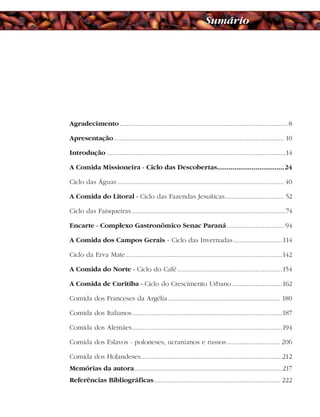 Agradecimento.............................................................................................. 8
Apresentação ............................................................................................... 10
Introdução ....................................................................................................14
A Comida Missioneira - Ciclo das Descobertas...................................24
Ciclo das Águas ............................................................................................. 40
A Comida do Litoral - Ciclo das Fazendas Jesuíticas................................. 52
Ciclo das Faisqueiras ......................................................................................74
Encarte - Complexo Gastronômico Senac Paraná................................ 94
A Comida dos Campos Gerais - Ciclo das Invernadas ...........................114
Ciclo da Erva Mate........................................................................................142
A Comida do Norte - Ciclo do Café...........................................................154
A Comida de Curitiba - Ciclo do Crescimento Urbano ............................162
Comida dos Franceses da Argélia............................................................... 180
Comida dos Italianos....................................................................................187
Comida dos Alemães....................................................................................194
Comida dos Eslavos - poloneses, ucranianos e russos.............................. 206
Comida dos Holandeses...............................................................................212
Memórias da autora...................................................................................217
Referências Bibliográficas....................................................................... 222
Sumário
 