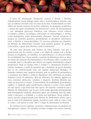 10 | Pinhão Indígena - A culinária do Paraná Helena Menezes
O tema da alimentação, finalmente, começa a invadir a História,
impulsionando maior diálogo multi, inter e transdisciplinar, fazendo com
que as editoras invistam cada vez mais nesta área, transformando em best-
sellers até mesmo manuais de receitas culinárias. As pesquisas acadêmicas
– muitas das quais redundaram em dissertações e teses de pós-graduação
– que abrangem processos históricos com enfoques social, cultural,
econômico, político, tecnológico, nutricional ou antropológico, e mesmo
como monografias sobre determinados alimentos, buscam recuperar os
tempos da memória gustativa, possibilitando as desejáveis articulações
entre a História e outras disciplinas. Os sucessos editoriais nos domínios
da História da Alimentação revelam duas grandes paixões do público
consumidor: o gosto pela História e pela Gastronomia.
Há hoje uma obsessão pela história da mesa, fazendo com que a
gastronomia saia da cozinha e passe a ser objeto de estudo com a devida
atenção ao imaginário, ao simbólico, às representações e às diversas formas
de sociabilidade ativa. Nesse sentido, a questão da alimentação deve se situar
no centro das atenções dos historiadores e de reflexões sobre a evolução da
sociedade, pois é a disciplina que oferece um suporte fundamental e projeta
perspectivas. Hoje os estudos sobre a comida e a alimentação invadem as
ciências humanas, a partir da premissa que a formação do gosto alimentar
não se dá, exclusivamente pelo seu aspecto nutricional, biológico. O
alimento constitui uma categoria histórica, pois os padrões de permanência
e mudanças dos hábitos e práticas alimentares têm referências na própria
dinâmica social. Os alimentos, além de alimentos, são atitudes, ligadas aos
usos, costumes, protocolos, condutas e situações. Nenhum alimento que
entra na nossa boca é neutro. A historicidade da sensibilidade gastronômica
explica e é explicada pelas manifestações culturais e sociais, como espelho
de uma época e que marcaram uma época. Do exposto, constata-se que a
História da Alimentação, que foi por muito tempo ignorada principalmente
pela historiografia brasileira, demonstra agora sua vitalidade, pois diz muito
sobre a educação, a civilidade e a cultura dos indivíduos. Nesse sentido, o
prazer peculiar proporcionado pela História da Alimentação mostra que o
que se come é tão importante quanto: quando se come, onde se come, como
se come e com quem se come. Este é o lugar da alimentação na História.
As cozinhas locais, regionais, nacionais e internacionais são produtos da
miscigenação cultural. As culinárias revelam vestígios das trocas culturais,
 