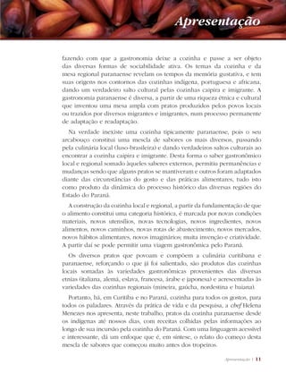 Apresentação | 11
fazendo com que a gastronomia deixe a cozinha e passe a ser objeto
das diversas formas de sociabilidade ativa. Os temas da cozinha e da
mesa regional paranaense revelam os tempos da memória gustativa, e tem
suas origens nos contornos das cozinhas indígena, portuguesa e africana,
dando um verdadeiro salto cultural pelas cozinhas caipira e imigrante. A
gastronomia paranaense é diversa, a partir de uma riqueza étnica e cultural
que inventou uma mesa ampla com pratos produzidos pelos povos locais
ou trazidos por diversos migrantes e imigrantes, num processo permanente
de adaptação e readaptação.
Na verdade inexiste uma cozinha tipicamente paranaense, pois o seu
arcabouço constitui uma mescla de sabores os mais diversos, passando
pela culinária local (luso-brasileira) e dando verdadeiros saltos culturais ao
encontrar a cozinha caipira e imigrante. Desta forma o saber gastronômico
local e regional somado àqueles saberes externos, permitiu permanências e
mudanças sendo que alguns pratos se mantiveram e outros foram adaptados
diante das circunstâncias do gosto e das práticas alimentares, tudo isto
como produto da dinâmica do processo histórico das diversas regiões do
Estado do Paraná.
A construção da cozinha local e regional, a partir da fundamentação de que
o alimento constitui uma categoria histórica, é marcada por novas condições
materiais, novos utensílios, novas tecnologias, novos ingredientes, novos
alimentos, novos caminhos, novas rotas de abastecimento, novos mercados,
novos hábitos alimentares, novos imaginários; muita invenção e criatividade.
A partir daí se pode permitir uma viagem gastronômica pelo Paraná.
Os diversos pratos que povoam e compõem a culinária curitibana e
paranaense, reforçando o que já foi salientado, são produtos das cozinhas
locais somadas às variedades gastronômicas provenientes das diversas
etnias (italiana, alemã, eslava, francesa, árabe e japonesa) e acrescentadas às
variedades das cozinhas regionais (mineira, gaúcha, nordestina e baiana).
Portanto, há, em Curitiba e no Paraná, cozinha para todos os gostos, para
todos os paladares. Através da prática de vida e da pesquisa, a chef Helena
Menezes nos apresenta, neste trabalho, pratos da cozinha paranaense desde
os indígenas até nossos dias, com receitas colhidas pelas informações ao
longo de sua incursão pela cozinha do Paraná. Com uma linguagem acessível
e interessante, dá um enfoque que é, em síntese, o relato do começo desta
mescla de sabores que começou muito antes dos tropeiros.
Apresentação
 