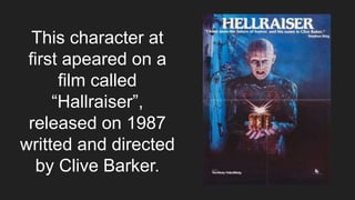 This character at
first apeared on a
film called
“Hallraiser”,
released on 1987
writted and directed
by Clive Barker.