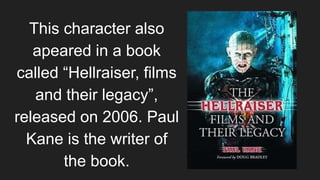 This character also
apeared in a book
called “Hellraiser, films
and their legacy”,
released on 2006. Paul
Kane is the writer of
the book.