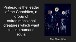 Pinhead is the leader
of the Cenobites, a
group of
extradimensional
creatures which want
to take humans
souls.
The Cenobites