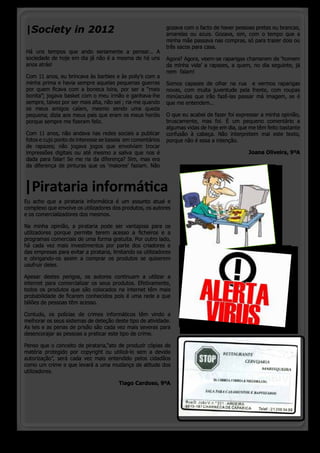 |Society in 2012                                             gozava com o facto de haver pessoas pretas ou brancas,
                                                             amarelas ou azuis. Gozava, sim, com o tempo que a
                                                             minha mãe passava nas compras, só para trazer dois ou
                                                             três sacos para casa.
Há uns tempos que ando seriamente a pensar... A
sociedade de hoje em dia já não é a mesma de há uns          Agora? Agora, veem-se raparigas chamarem de ‘homem
anos atrás!                                                  da minha vida’ a rapazes, a quem, no dia seguinte, já
                                                             nem  falam!
Com 11 anos, eu brincava às barbies e às polly’s com a
minha prima e havia sempre aquelas pequenas guerras          Somos capazes de olhar na rua  e vermos raparigas
por quem ficava com a boneca loira, por ser a “mais          novas, com muita juventude pela frente, com roupas
bonita”; jogava basket com o meu irmão e ganhava-lhe         minúsculas que irão fazê-las passar má imagem, se é
sempre, talvez por ser mais alta, não sei ; ria-me quando    que me entendem...
os meus amigos caíam, mesmo sendo uma queda
pequena; dizia aos meus pais que eram os meus heróis         O que eu acabei de fazer foi expressar a minha opinião,
porque sempre me fizeram feliz.                              bruscamente, mas foi. É um pequeno comentário a
                                                             algumas vidas de hoje em dia, que me têm feito bastante
Com 11 anos, não andava nas redes sociais a publicar         confusão à cabeça. Não interpretem mal este texto,
fotos e cujo ponto de interesse se baseia  em comentários    porque não é essa a intenção.
de rapazes; não jogava jogos que envolviam trocar
impressões digitais ou até mesmo a saliva que nos é                                           Joana Oliveira, 9ºA
dada para falar! Se me ria da diferença? Sim, mas era
da diferença de pinturas que os ‘maiores’ faziam. Não



|Pirataria informática
Eu acho que a pirataria informática é um assunto atual e
complexo que envolve os utilizadores dos produtos, os autores
e os comercializadores dos mesmos.

Na minha opinião, a pirataria pode ser vantajosa para os
utilizadores porque permite terem acesso a ficheiros e a
programas comerciais de uma forma gratuita. Por outro lado,
há cada vez mais investimentos por parte dos criadores e
das empresas para evitar a pirataria, limitando os utilizadores
e obrigando-os assim a comprar os produtos se quiserem
usufruir deles.

Apesar destes perigos, os autores continuam a utilizar a
internet para comercializar os seus produtos. Efetivamente,
todos os produtos que são colocados na internet têm mais
probabilidade de ficarem conhecidos pois é uma rede a que
biliões de pessoas têm acesso.

Contudo, os polícias de crimes informáticos têm vindo a
melhorar os seus sistemas de deteção deste tipo de atividade.
As leis e as penas de prisão são cada vez mais severas para
desencorajar as pessoas a praticar este tipo de crime.

Penso que o conceito de pirataria,“ato de produzir cópias de
matéria protegido por copyright ou utilizá-lo sem a devida
autorização”, será cada vez mais entendido pelos cidadãos
como um crime e que levará a uma mudança de atitude dos
utilizadores.

                                         Tiago Cardoso, 9ºA




  o pinheirinho 10
 