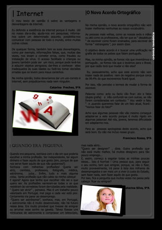 | Internet                                                    |O Novo Acordo Ortográfico
 O meu texto de opinião é sobre as vantagens e
 desvantagens da internet.                                     Na minha opinião, o novo acordo ortográfico não vem
                                                               trazer melhorias nenhumas ao nosso vocabulário.
 Eu defendo a existência da internet porque é muito  útil
 no nosso dia-a-dia; ajuda-nos em pesquisas; informa-




                                                                                                                          crónica temática
                                                               As pessoas mais velhas, como as nossas avós e mães 
 nos sobre um determinado assunto; possibilita-nos             ou até como os professores, vão ter que se “ desabituar
 comunicar com pessoas de todo o mundo, entre muitas           “ de escrever como foram ensinados, para escrever de
 outras coisas.                                                forma “ estrangeira “, por assim dizer.
 De qualquer forma, também tem as suas desvantagens,           O objetivo deste acordo é ir buscar uma unificação na
 como por exemplo, informações falsas, que, muitas das         grafia de todos os países que falam português.
 vezes, nos levam a cometer erros, como fraudes ou
 instalação de vírus. O acesso facilitado a crianças ou        Mas, na minha opinião, se fomos nós que inventámos o
 jovens também pode ser  um risco, porque pode levá-los        português , se fomos nós que o levámos para o Brasil,
 a adquirir objetos perigosos; dar-lhes a conhecer  sites      por que razão terá que mudar e não eles? 
 inadequados às suas idades ou fazê-los tomar decisões
 erradas que os levem para maus caminhos.                       Eu, pessoalmente, acho que este acordo não vem
                                                               trazer nada de positivo  nem de negativo porque cerca
 Na minha opinião, todos deveríamos dar um uso correto à       de 99.4% do que escrevemos ficará igual.
 internet, sem prejudicarmos nada nem ninguém.
                                                               Por isso, não percebo o termos de mudar a forma de
                                 Catarina  Freches, 9ºA        escrever.

                                                               Palavras como: acto ou facto vão ficar: ato e fatos
                                                               (dupla grafia)   e  irão confundir-se com outras, se não
                                                               forem consideradas em contexto: “ Vou vestir o fato.
                                                               “  e ,quando queremos falar de um fato atual, ficará :
                                                               “Vamos falar do fato?”

                                                               Acho que algumas pessoas não vão mesmo conseguir
                                                               adaptar-se a este acordo porque é muito rígido em
                                                               algumas palavras! Até nós, jovens, teremos dificuldade
                                                               em adaptarmo-nos.

                                                               Para as  pessoas apologistas deste acordo, acho que
                                                               será bom. Eu não me incluo nesse grupo.

                                                                                              Francisco Rossa, 9ºA

| QUANDO ERA PEQUENA                                        mas nada sério...
                                                            “Quero ser designer!”  , dizia. Outra profissão que
                                                            não está muito melhor, há muitos designers para tão
Quando era pequena, sonhava com o dia em que poderia        pouco emprego...
escolher a minha profissão. Ser independente, ter algum     E, assim, começo a esgotar todas as minhas poucas
dinheiro e fazer aquilo de que gosto (sim, porque de que    ideias... Isto é horrível ! Uma pessoa que, para seguir
nos serve fazer aquilo de que não gostamos?).               o seu sonho, tem que emigrar, porque, se não o fizer,
Sonhava com milhentas profissões! Queria ser                muito provavelmente, irá parar à lista dos milhares de
atriz,   cientista,   professora,   fotógrafa,   médica,    desempregados e ser mais um a viver à custa do Estado,
astrónoma,   juíza... Enfim, tudo e mais alguma             sem fazer nada, sem fazer aquilo de que gosta.
coisa,  tanta profissão que não cabia na minha cabeça!      Por isso, fica a pergunta que muitas vezes me passa pela
E agora? Agora que tenho que escolher não sei o que         cabeça: ficar ou emigrar?  
quero ser. As  profissões  varreram-se todas e as que        
resistiram às varredelas foram derrubadas pela realidade.                                       Catarina Silva, 9ºA
“ Quero ser atriz!” , pensava. Mas é um trabalho pouco                                                              
valorizado em Portugal, mal pago e cada vez está pior.       
Certamente iria parar ao desemprego.
-”Quero ser astrónoma!”, sonhava, mas, em Portugal,
a astronomia não é muito desenvolvida; não há futuro
nessa área. Era muito provável que tivesse de emigrar
ou arrumar esse sonho na gaveta. Talvez fizesse uns
minicursos de astronomia e comprasse um telescópio,


                                                                                              o pinheirinho 11
 
