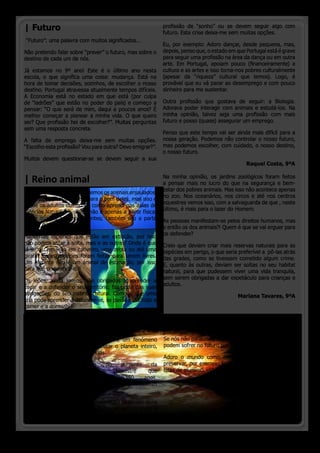 | Futuro                                                    profissão de “sonho” ou se devem seguir algo com
                                                            futuro. Esta crise deixa-me sem muitas opções.
 “Futuro”: uma palavra com muitos significados...
                                                            Eu, por exemplo: Adoro dançar, desde pequena, mas,
Não pretendo falar sobre “prever” o futuro, mas sobre o     depois, penso que, o estado em que Portugal está é grave
destino de cada um de nós.                                  para seguir uma profissão na área da dança ou em outra
                                                            arte. Em Portugal, apoiam pouco (financeiramente) a
Já estamos no 9º ano! Este é o último ano nesta             cultura e as artes e isso torna-nos pobres culturalmente
escola, o que significa uma coisa: mudança. Está na         (apesar da “riqueza” cultural que temos). Logo, é
hora de tomar decisões, sozinhos, de escolher o nosso       provável que eu vá parar ao desemprego e com pouco
destino. Portugal atravessa atualmente tempos difíceis.     dinheiro para me sustentar.
A Economia está no estado em que está (por culpa
de “ladrões” que estão no poder do país) e começo a         Outra profissão que gostava de seguir: a Biologia.
pensar: “O que será de mim, daqui a poucos anos? É          Adorava poder interagir com animais e estudá-los. Na
melhor começar a planear a minha vida. O que quero          minha opinião, talvez seja uma profissão com mais
ser? Que profissão hei de escolher?”. Muitas perguntas      futuro e posso (quase) assegurar um emprego.
sem uma resposta concreta.
                                                          Penso que este tempo vai ser ainda mais difícil para a
A falta de emprego deixa-me sem muitas opções. nossa geração. Podemos não controlar o nosso futuro,
“Escolho esta profissão? Vou para outra? Devo emigrar?”.  mas podemos escolher, com cuidado, o nosso destino,
                                                          o nosso futuro. 
Muitos devem questionar-se se devem seguir a sua
                                                                                           Raquel Costa, 9ºA


| Reino animal                                              Na minha opinião, os jardins zoológicos foram feitos
                                                            a pensar mais no lucro do que na segurança e bem-
                                                            estar dos pobres animais. Mas isso não acontece apenas
Sempre que vamos ao zoo, vemos os animais enjaulados.
                                                            no zoo. Nos oceanários, nos circos e até nos centros
As crianças pensam que é para o bem deles, mas isso é
                                                            equestres vemos isso, com a salvaguarda de que , neste
o que os adultos dizem. Tal como aprendi nas aulas de
                                                            último, é mais para o lazer do Homem.
Ciências Naturais, a saúde não é apenas a parte física,
como quando estamos doentes; também são a parte             As pessoas manifestam-se pelos direitos humanos, mas
mental e social.                                            e então os dos animais?! Quem é que se vai erguer para
                                                            os defender?
Há certas espécies que estão em extinção, por isso
não podem estar à solta, mas e as outras? Onde é que        Creio que deviam criar mais reservas naturais para as
já se viu um leão em cativeiro, uma zebra ou até uma        espécies em perigo, o que seria preferível a  pô-las atrás
girafa? Essas espécies foram feitas para serem livres.      das grades, como se tivessem cometido algum crime.
Um elefante não é um animal de estimação, por isso          E, quanto às outras, deviam ser soltas no seu habitat
para quê domesticá-lo?!                                     natural, para que pudessem viver uma vida tranquila,
                                                            sem serem obrigadas a dar espetáculo para crianças e
Os leões, ainda jovens, são obrigados a aprender a
                                                            adultos.
caçar e a defender o seu território; faz parte das suas
obrigações, do seu instinto natural. Como é que uma                                         Mariana Tavares, 9ºA
cria pode aprender a defender-se, se passa o dia todo a
comer e a dormir?

| Aquecimento                                               Para reduzir este aumento crescente da temperatura,
Global                                                      é necessário diminuir os gases carbono e outros
                                                            poluentes    que   são    lançados     na    atmosfera.
Eu acho que o aquecimento global é um fenómeno              Se nós não pararmos, os  nossos familiares e os animais
muito importante pois está a afetar o planeta inteiro,      podem sofrer no futuro por nossa causa.
que sofrerá graves consequências.
                                                            Adoro o mundo como ele é! Por isso, temos de o
Este     fenómeno      consiste      no    aumento     da   preservar, por exemplo reciclando garrafas de plástico,
temperatura da superfície                terrestre   que    latas de alumínio, vidros, papelão, etc.
vem      ocorrendo      nos      últimos     150    anos.
As principais causas são  a poluição causada pelos carros
e fábricas e ainda pelos fogos.
                                                                                                Marta Branco, 9ºA
O aquecimento Global provoca o aumento da temperatura
da Terra e o derretimento dos glaciares,  provocando  o
aumento do nível dos mares e fazendo desaparecer cidades.



 o pinheirinho 12
 