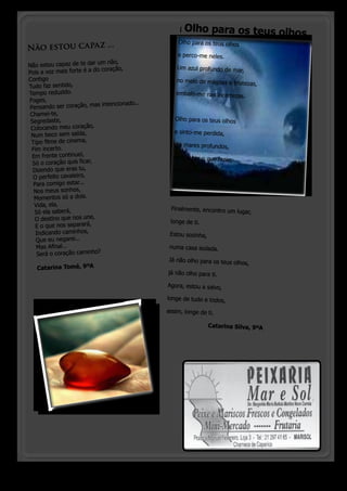 |   Olho para os teus olhos
                                                     Olho para os teus olhos 
Não estou ca pa z ...
                                                     e perco-me neles.
                             um não,
Não estou capaz de te dar                            Um azul profundo de mar,
Pois a voz mais for te é a do coração,
Contigo                                              no meio de mágoas e tristez
                                                                                 as,
Tudo faz sentido,
Tempo reduzido.                                     embalo-me nas incertezas.
Foges,  
                             s intencionado...
Pensando ser coração, ma
 Chamei-te,
 Segredaste,                                        Olho para os teus olhos 
 Colocando meu coração,  
                                                    e sinto-me perdida,
 Num beco sem saída,
 Tipo filme de cinema,                             em mares profundos,
 Fim incerto.
  Em frente continuei,                             sem saber o que fazer,
  Só o coração quis ficar,  
  Dizendo que eras tu,                             sem saber para onde ir
  O perfeito cavaleiro,  
  Para comigo estar...                             assim, sem saber de mim.
  Nos meus sonhos,
   Momentos só a dois.
   Vida, ela,
                                                  Finalmente, encontro um lug
   Só ela saberá,                                                            ar,
   O destino que nos une,                         longe de ti.
   E o que nos separará,
   Indicando caminhos,                            Estou sozinha,
   Que eu negarei...
    Mas Afinal...                                 numa casa isolada.
    Será o coração caminho?
                                                 Já não olho para os teus olh
                                                                              os,
   Catarina Tomé, 9ºA
                                                 já não olho para ti.

                                                 Agora, estou a salvo,

                                                 longe de tudo e todos,

                                                 assim, longe de ti.

                                                 		                Catarina Silva, 9ºA




  o pinheirinho 14
 