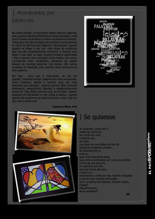 | Atordoados por
palavras
Na minha opinião, é importante utilizar diversas palavras,
pois, quanto mais diversificada for a nossa linguagem, mais
rico é o nosso vocabulário e melhor nos fazemos entender.
 Penso que uma das vantagens de conhecer novas palavras
é o facto de não ficarmos, digamos, “atordoados” quando
alguém se dirige a nós com meia dúzia de vocábulos
que nos são completamente estranhos e ficamos sem
saber o que dizer ou fazer perante tamanho palavreado
! Esta é apenas uma vantagem entre muitas, tais como:
conhecendo mais vocabulário, deixamos de repetir
sempre as mesmas palavras; nos textos, não somos 
acusados de repetição, pois usamos vários sinónimos de
uma palavra...

Por isso , acho que é importante, de vez em
quando, “desenterrarmos” palavras há muito esquecidas,
como embeleco, gáudio e recacho ,que, por mais
estranhas que pareçam , apenas querem dizer embuste
(embeleco), alegria/júbilo (gáudio) e elegância/aprumo
(recacho)!  São, afinal, palavras que, ao princípio,  deixam
qualquer um atordoado e a dar voltas à cabeça , quando
apenas são sinónimos de palavras banais e que, hoje em
dia, toda a gente usa!

                                     Catarina Silva, 9ºA



                                                               | Se quisesse
                                                               Se quisesse, voava até ti,
                                                               sentia teu perfume,




                                                                                                                    el patio castellano
                                                               teu corpo em mim...
                                                               e eramos um,
                                                               em dois,


                                                                                                                           EL PATIO CASTEL-
                                                               que laços de ouro,feitos de fino fio
                                                               enlaçaram,beijaram,criaram...
                                                               Se quisesse,era tu,
                                                               eras eu...
                                                               qual corpo buscando alma,
                                                               qual alma encontrando um corpo de sentido,
                                                               no fim do que procuro,
                                                               no caminho sem fim,
                                                               que me trouxe até aqui...
                                                               e seria Luz...
                                                               encontraria a calma do meu espírito irrequieto
                                                               a paz do meu coração atribulado,
                                                               que a presença de espaços ,tempos vazios,
                                                               magoa!
                                                               Mas,afinal,seria
                                                               se eu quisesse?!
                                                               					MF




                                                                                                 o pinheirinho 15
 