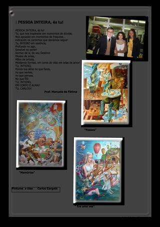 | PESSOA INTEIRA, és tu!

  PESSOA INTEIRA, és tu!
  Tu, que nos inspiraste em momentos de dúvida,
  Nos apoiaste em momentos de fraqueza…
  indicando os caminhos que devíamos seguir!
  Tu, INTEIRO em essência,
  Profundo no agir,
  Sensível no sentir!
  Senhor de si, do seu Destino!
  Mestre de artes,
  Mãos de artista,
  Moldando formas, em cores de vida em telas de amor!
  TU, INTEIRO,
  Pondo tua alma no que fazes,
  no que sentes,
  no que pensas,
  No que ÉS!
  TU, INTEIRO,
  EM CORPO E ALMA!!
  TU, CARLOS!!
          			             Prof. Manuela de Fátima




                                                        “Pessoa”




     “Memórias”




Pinturas a óleo    Carlos Gargaté




                                                “ Era uma vez”



                                                                   o pinheirinho 17
 