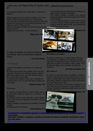 | Have you met Miguel Dias, 8th grade, class                     | World of postcards
A?
He is actually writing his first novel called: “Codename:        In the English class we (6th grade) are working on a
Sparrow”                                                         project named “World of postcards”.
                                                                 This project consists in sending and receiving
Victory Square was full of people at midday, but no one          postcards between schools in Europe and it will last
dared to help the man lying down on the clay floor.              until December.
The man was in his forties and wore a red shirt, which was       It is an eTwinning project so many other schools
spurted with blood and he was wearing blue pants, now            in Europe (Poland, Turkey, Spain, France, Greece,
making a mixture of blue and red.                                England, Northern Ireland, Italy...) are collaborating
With one last gasp, he raised his hand as if trying to make      in this learning community.
people look at it.
Suddenly, all went black… (To be continued)                                                          Ivo Soares, 6ºC

			                               Miguel Dias, 8ºA




En clase de español, los alumnos hablaron de
sus familias. Aquí les presentamos algunos                  Mi madre y mi padre
textos.
                                                            Mi madre se llama Elsa y mi padre Hélder. Ellos son
                                    Prof. Céu Mantas
                                                            muy divertidos y simpáticos. Mi madre tiene los ojos
                                                            marrones y el pelo largo, rizado y castaño. Ella no lleva
Mi familia




                                                                                                                           patio castellano
                                                            gafas pero mi padre sí. Mi padre es alto y guapo. Tiene
                                                            el pelo muy rizado, corto y castaño. Sus ojos son
Estos son mis padres, mi hermano y mí. ¿Quién es            marrones.
quién?                                                                                  Ana Rita Fernandes, 7ºC
Mi madre tiene el pelo corto, castaño y liso y los ojos     Mi familia
marrones. Mi hermano es delgado, moreno y tiene el
pelo corto, castaño y liso y los ojos marrones claros.      Mi madre se llama Fernanda. Es delgada y mediana.
ES un poco alto para su edad.                               Tiene los ojos marrones y el pelo negro, corto y un poco
Yo tengo el pelo mediano, rubio y liso y mis ojos son       rizado. Le gusta llevar una maleta y gafas de sol, no le
marrones claros y soy un poco alta para mi edad, soy        gusta llevar vestidos ni faldas pero le gusta llevar anillos
muy alegre.                                                 y su color favorita es el azul.
                                  Cláudia Amaral, 7ºD       Mi padre se llama Paulo. Tiene buena constitución y es
                                                            alto. Tiene los ojos marrones y el pelo castaño, corto
Mi hermana                                                  y rizado. También le gusta llevar gafas de sol. Su color
                                                            favorita es el verde.
Su nombre es Diana Ribeiro y tiene 4 años. Vive en                                               Filipa Pereira, 7ºB
la calle Santa Catarina, número 2, en Aroeira y es
portuguesa.
Es pequeña, tiene los ojos marrones, el pelo castaño,
corto y liso, su boca es pequeña y sonriente y su nariz
es pequeño.
Diana es delgada y morena. Es muy simpática, divertida
y guapa.
Me gusta mucho mi hermana.
                                  Maria Ribeiro, 7ºC

  A redacção d’ O Pinheirinho agradece a colaboração dos patrocinadores que tornaram possível
  esta edição.
  Agradece, também, o empenho e espírito de iniciativa do Núcleo Jornalístico, desejando a todos
  um Feliz Natal !


                                                                                                o pinheirinho 19
 