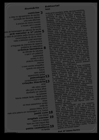 al
                                                            Editori
                                    o
                              Sumári                        Natal                                              órias,
                                                                                            da,nas suas mem
                                 notícias            3       Muita gente
                                                                             guardará, ain meia na chaminé, na
                                                                                 pati nho ou                 asse por
                               ento de escola
                                                  s          o colocar o sa que o Pai Natal pass nda tão
                       rupam                                                   e
                                                             esperança da noite, e deixasse a p ficávamos
                                                                                                            re
       o mibe no ag                        digitais
              formação    em literacias                       lá, d  urante                    u   pouco,
                                              rente                             sse muito o                  itado com
                            uma aula dife                     desejada. Fo simples chocolate, enfede ser) era
                                     vos mundos                contentes. Umpel (pouco mais haveria rinquedos,
                  à procura de no                                               a
                                                               um simples p legria e satisfação. E os b o e alguns
                                           à escola
                        o museu vem                            moti  vo para a
                                                                                    a, duravam m
                                                                                                  uito temp
                                      eco-escolas                                                                geração.
                                                                q uando os havi , até, de geração em ita coisa
                                                                                   m
                                                    la                                                         u
                                 trono da esco                  deles passava o passar dos anos, m os e que
                enagem ao pa                           5                  , com                       modern
festa de hom                  r e 1º cic
                                                  lo            Depois              que são tem
                                                                                                 pos
                                                                                                                 o porque,
        pr  é-escola                                 la         mudou. Dirãoas são apenas isso, mesm ideia que
                                            à esco               essas memóri , também terá mudado presenta.
                                                                                                               a
                          pedro brinca
 a visit a do jornalista          do dia do     idoso            provave    lmente                 o que ele re
                 comemoração                                                        r do Natal e d                ce ter-se
                                             ramago               passámos a tee o valor das coisas pare ciedades
                                ca josé sa                                                                      so
              visita à bibliote
                                                                                  o
                                                                  O significad o modo de vida das ditas se pauta
                                                     ca
                                  a minha bone                    alterado com s cujo modus operandi cessidade
                              arneca da ca      parica             desenvolvida ismo, sustentado pela ner ter mais.
          a freguesia da ch              matemáti     ca           pelo consum e ganhar mais para pode m sempre
                       problema de                        8        de trabalhar não uma ilusão, pois neis tem. No
                                    t emática                       Isto não é seabalha é aquele que ma e espírito
                    crónica                  natureza
                          as ciências da                            quem mais tros estão imbuídos dess e com ele
                                               olie dro?            entanto, todheiro é preciso para viver itas vezes
                             o que é um p                            porque o din do, mesmo até o que mu trabalho
                                          supertmatik                se compra tu orosamente para nada. uitos não
                                                                                                                   O
                                      soci ety in 2012               não se   rve rig                   a  que m
                                                                                         bem escasso               ndo-se as
                               pirata  ria informatica                tornou-se um gerando-se e acentua possuem
                                                internet              têm acesso, s e , enquanto poucos
                                                                       desigualdades têm muito pouco.                sociedade
                         o novo acord     o ortográfico                muito, muito s num tempo e numa a pobreza
                                                 equena                                o
                                                                       Hoje, vivem nte desequilibrada, onde aterial. Os
                               quando era p
                                                   futu  ro            excecionalme reza de espírito e a m a é muito
                                                                        reina, a pob írito ignoram que a vid melhorar
                                            reino animal                pobres de esp ou nada fazem para m. Estão
                                             ento global                 mais e pouco eles que mais sofre terialismo
                                  aquecim
                                     psicolog
                                                         ia 13                           u
                                                                         a vida daq no consumismo, no ma “pobres”
                                                                         mergu   lhados                     uir aos
                                                        gios                                 z de distrib                  lução,
                                    rimentos e elo                            a mesquinhe mo se fosse essa a so nada
                             cump
                         criação
                                           literária        13           e n              ho co
                                                                          um presentin que a generosidade nãa podendo
                                                                                                                       o é
                                                       amar             esq   uece  ndo              p    obres,   nad
                                                                                         adeiramente              ão.
                                                az                      disso. Os verd , resignados à sua condiçacabamos
                                não estou cap                           fazer, aceitam não, quase todos nós crescente
                                          us olhos                                      u
                                                                         Queiramos o para o acentuar desta mana e a
                         olho para os te                                           tribuir                  ão hu
                                        r palavras                       por con               que a condiç
                         atordoado po                                    desig   ualdade em m causa. E, quando che rcias
                                                                                                                        ga o
                                      se quisesse                                       stão e                     come
                                             puma                         dignidade e amos a invadir os centros voltarmos
                            falcão metade                                 Natal, aí, est , passado mais um ano, trados na
            faluma metade          o pinto carteir
                                                   o                      para, de novo mesmos gestos, cen coisa sem
                                              rimas                       a repetir os tudo e mais alguma
                                                    s                      aquisição de ificado.                    consome,
                                    arinhos verde                          qualquer sign “evolução” que nos ncarar de
                      os meus pass         então diz                        Face a estachegada a hora de e vivendo.
                                             , és tu!                       talvez seja o modo como estamos hora em
                             pessoa inteira                                                                         a
                                                                            outra forma lmente, está a chegar uma nova
                                     m a ti, Carlos!                                    vave                    der
                  vra em homenage                                18          Muito pro      as terão de
                                                                                                        reapren       tos e na
     mais uma pala                 petit coin                                que as famíli a, mais centrada nos afe cada dia,
                                        coco chanel                          forma de vid , partilhada nos gestos de que cada

                           english
                                          corner                 19          generosidadendo que todos sabemos e será o
                                                                              não esquece e é o primeiro para unsioria, é só
                                                ebate                         dia que nasc utros e que, para a ma stir se for
                                 report on a d
                                          miguel dias                         último para oAssim, o Natal só pode exi Natal é
                          have you met              rds                       um dia mais. s e, como dizia o poeta:
                                                                                                                      “O
                                  world of postca
                                        stellano                   19          todos o  s dia
                                                                               quando um h
                                                                                              omem quiser”
                                                                                                           . 			
                         patio ca
                                             mi familia                         	             lena Martin
                                                                                                          s
                                                                                Prof. Mª He
  o pinheirinho 2
 