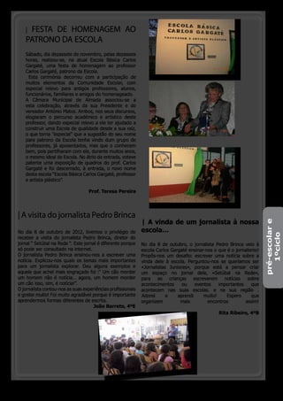 |FESTA DE HOMENAGEM AO
   PATRONO DA ESCOLA
   Sábado, dia dezassete de novembro, pelas dezasseis
   horas, realizou-se, na atual Escola Básica Carlos
   Gargaté, uma festa de homenagem ao professor
   Carlos Gargaté, patrono da Escola.
     Esta cerimónia decorreu com a participação de
   muitos elementos da Comunidade Escolar, com
   especial relevo para antigos professores, alunos,
   funcionários, familiares e amigos do homenageado.
   A Câmara Municipal de Almada associou-se a
   esta celebração, através da sua Presidente e do
   vereador António Matos. Ambos, nos seus discursos,
   elogiaram o percurso académico e artístico deste
   professor, dando especial relevo a ele ter ajudado a
   construir uma Escola de qualidade desde a sua raíz,
   o que torna ”especial” que a sugestão do seu nome
   para patrono da Escola tenha vindo dum grupo de
   professores, já aposentados, mas que o conhecem
   bem, pois partilharam com ele, durante muitos anos,
   o mesmo ideal de Escola. No átrio da entrada, esteve
   patente uma exposição de quadros do prof. Carlos
   Gargaté e foi descerrado, à entrada, o novo nome
   desta escola “Escola Básica Carlos Gargaté, professor
   e artista plástico”.

                                  Prof. Teresa Pereira




| A visita do jornalista Pedro Brinca
                                                             | A vinda de um jornalista à nossa




                                                                                                                       pré-escolar e
No dia 8 de outubro de 2012, tivemos o privilégio de         escola…




                                                                                                                          1ºciclo
receber a visita do jornalista Pedro Brinca, diretor do
jornal “ Setúbal na Rede “. Este jornal é diferente porque   No dia 8 de outubro, o jornalista Pedro Brinca veio à
só pode ser consultado na internet.                          escola Carlos Gargaté ensinar-nos o que é o jornalismo!
O jornalista Pedro Brinca ensinou-nos a escrever uma         Propôs-nos um desafio: escrever uma notícia sobre a
notícia. Explicou-nos quais os temas mais importantes        vinda dele à escola. Perguntou-nos se queríamos ser
para um jornalista explorar. Deu alguns exemplos e           «Jornalistas Juniores», porque está a pensar criar
aquele que achei mais engraçado foi :“ Um cão morder         um espaço no jornal dele, «Setúbal na Rede»,
um homem não é notícia… agora, um homem morder               para as crianças escreverem notícias sobre
um cão isso, sim, é notícia!”.                               acontecimentos     ou    eventos    importantes     que
O jornalista contou-nos as suas experiências profissionais   acontecem nas suas escolas. e na sua região .
e gostei muito! Foi muito agradável porque é importante      Adorei      e    aprendi     muito!    Espero       que
aprendermos formas diferentes de escrita.                    organizem         mais         encontros         assim!
                                      João Barreto, 4ºE
                                                                                                 Rita Ribeiro, 4ºB




                                                                                           o pinheirinho 5
 